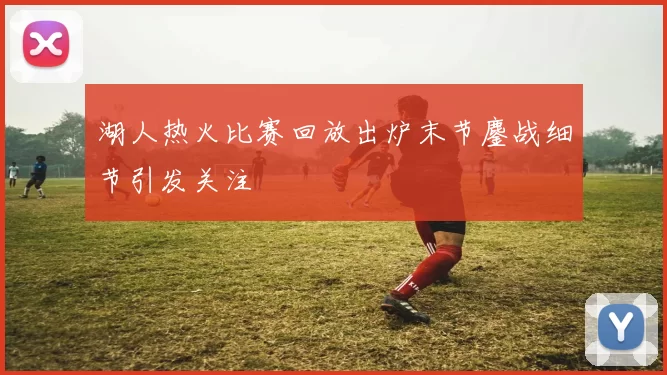 湖人热火比赛回放出炉末节鏖战细节引发关注