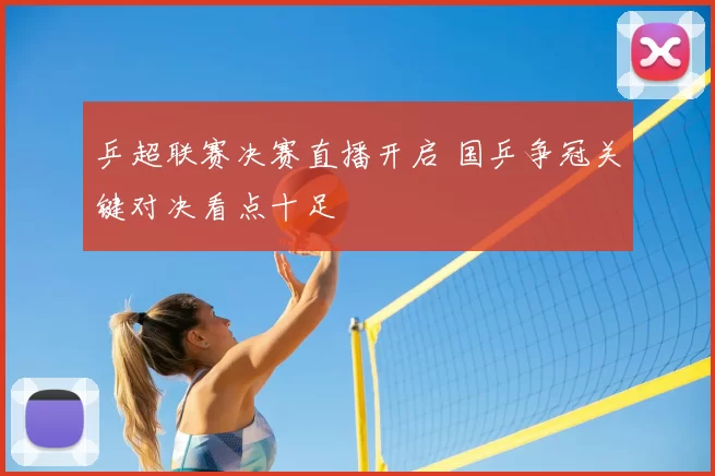 乒超联赛决赛直播开启 国乒争冠关键对决看点十足