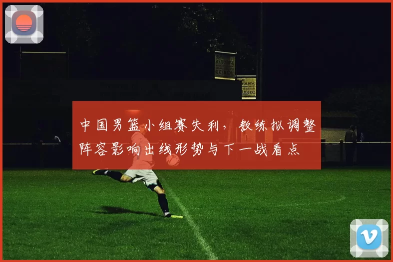 中国男篮小组赛失利，教练拟调整阵容影响出线形势与下一战看点