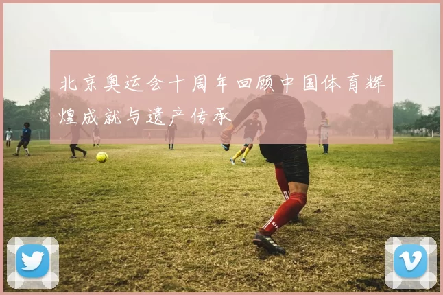 北京奥运会十周年回顾中国体育辉煌成就与遗产传承