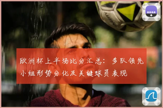 欧洲杯上半场比分汇总：多队领先小组形势分化及关键球员表现