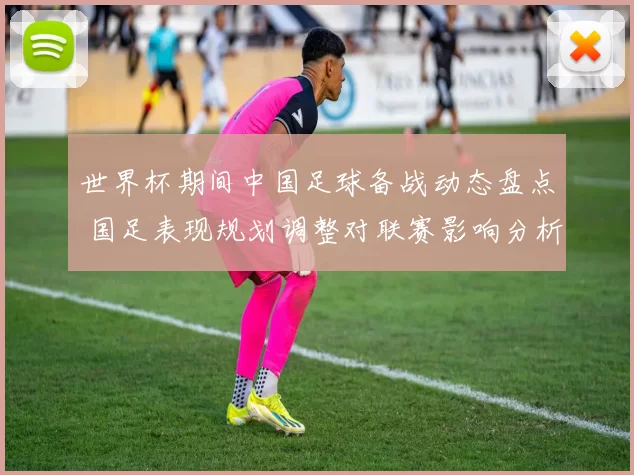 世界杯期间中国足球备战动态盘点 国足表现规划调整对联赛影响分析
