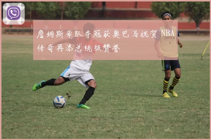 詹姆斯率队夺冠获奥巴马祝贺 NBA传奇再添总统级赞誉