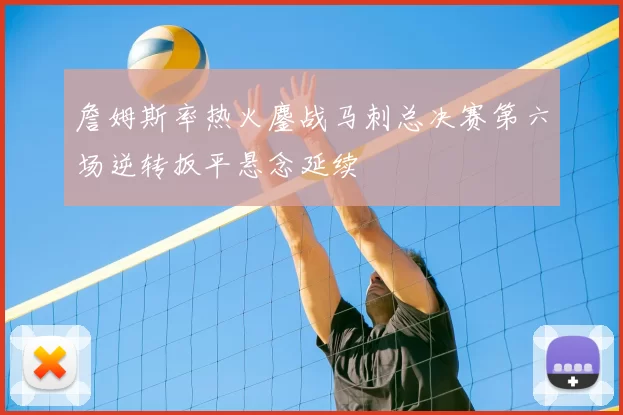 詹姆斯率热火鏖战马刺总决赛第六场逆转扳平悬念延续