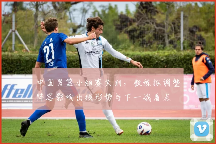 中国男篮小组赛失利，教练拟调整阵容影响出线形势与下一战看点