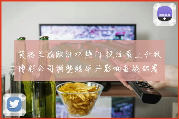 英格兰成欧洲杯热门 投注量上升致博彩公司调整赔率并影响备战部署