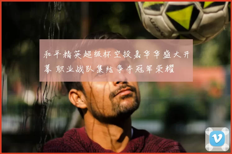 和平精英超级杯空投嘉华华盛大开幕 职业战队集结争夺冠军荣耀