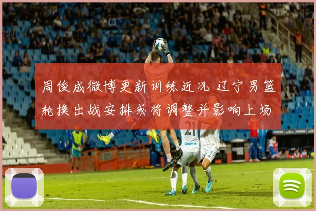 周俊成微博更新训练近况 辽宁男篮轮换出战安排或将调整并影响上场时间