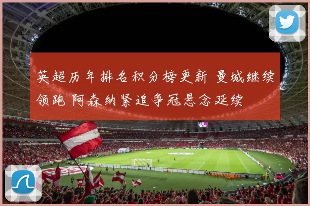 英超历年排名积分榜更新 曼城继续领跑 阿森纳紧追争冠悬念延续