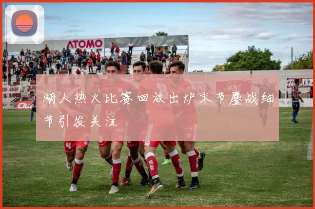 湖人热火比赛回放出炉末节鏖战细节引发关注