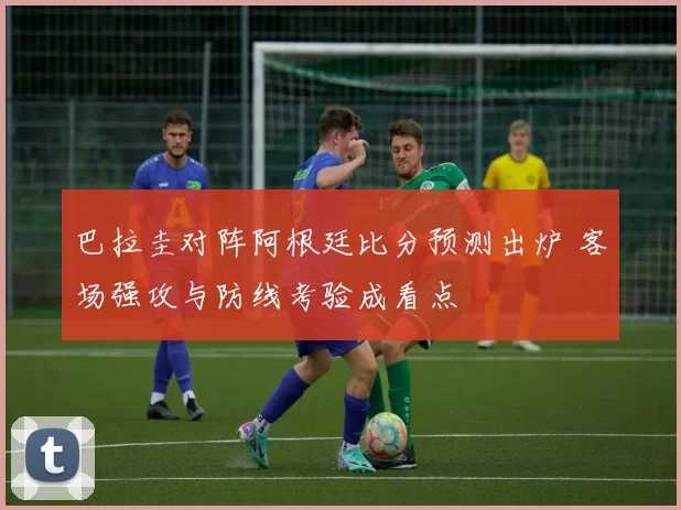 巴拉圭对阵阿根廷比分预测出炉 客场强攻与防线考验成看点