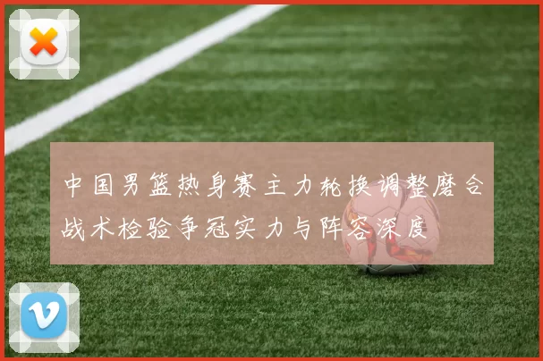 中国男篮热身赛主力轮换调整磨合战术检验争冠实力与阵容深度