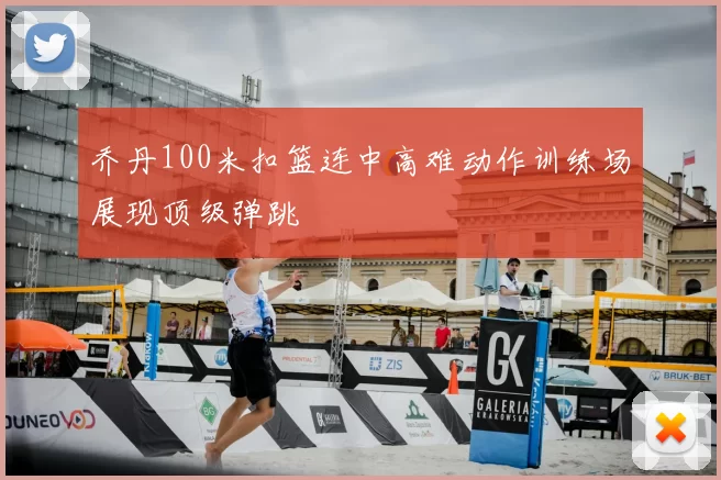 乔丹100米扣篮连中高难动作训练场展现顶级弹跳