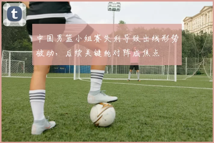 中国男篮小组赛失利导致出线形势被动，后续关键轮对阵成焦点