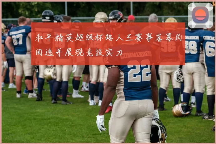 和平精英超级杯路人王赛事落幕民间选手展现竞技实力